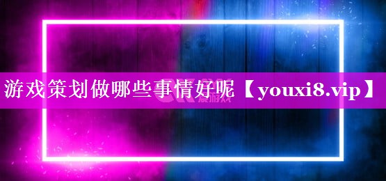 游戏策划做哪些事情好呢 游戏策划做哪些事情好呢