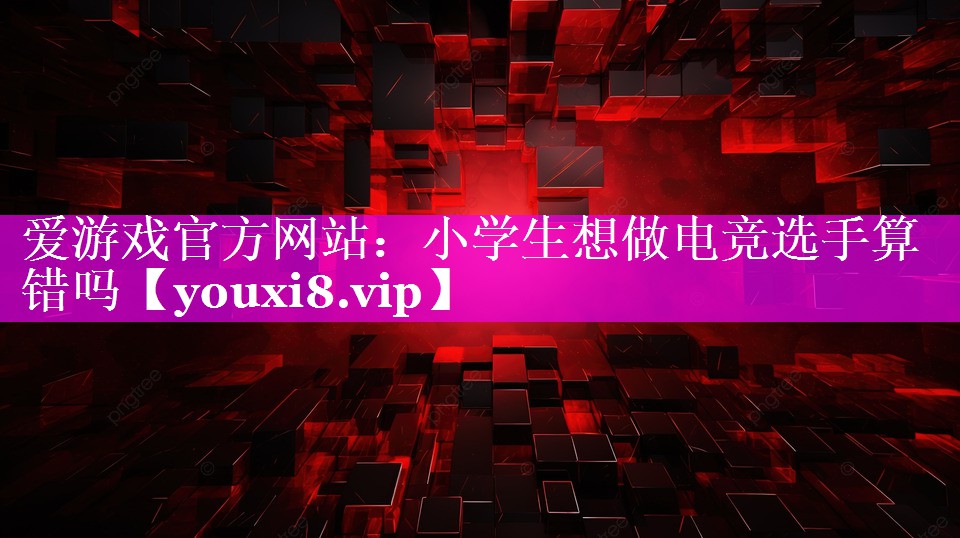 小学生想做电竞选手算错吗 小学生想做电竞选手算错吗